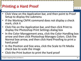 • Click View on the Application bar, and then point to Proof
Setup to display the submenu
• If the Working CMYK command does not display a check
mark, click it
• Click File on the Application bar, and then click Print to
display the Photoshop Print Settings dialog box
• In the Color Management area, click the Color Handling box
arrow and then click Photoshop Manages Colors. Click the
Normal box arrow, and then click Hard Proofing to print a
hard proof
• In the Position and Size area, click the Scale to Fit Media
check box to scale the image
• Click the Print button to print the hard proof
Chapter 6 Applying Filters and Patterns 60
Printing a Hard Proof
 