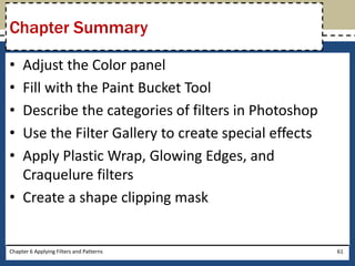 • Adjust the Color panel
• Fill with the Paint Bucket Tool
• Describe the categories of filters in Photoshop
• Use the Filter Gallery to create special effects
• Apply Plastic Wrap, Glowing Edges, and
Craquelure filters
• Create a shape clipping mask
Chapter 6 Applying Filters and Patterns 61
Chapter Summary
 