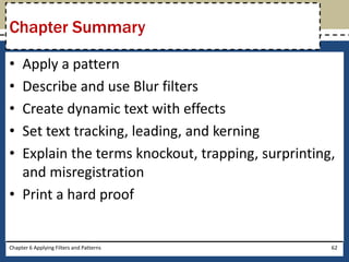 • Apply a pattern
• Describe and use Blur filters
• Create dynamic text with effects
• Set text tracking, leading, and kerning
• Explain the terms knockout, trapping, surprinting,
and misregistration
• Print a hard proof
Chapter Summary
Chapter 6 Applying Filters and Patterns 62
 