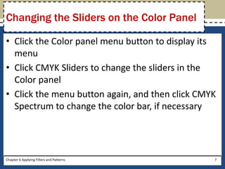 • Click the Color panel menu button to display its
menu
• Click CMYK Sliders to change the sliders in the
Color panel
• Click the menu button again, and then click CMYK
Spectrum to change the color bar, if necessary
Chapter 6 Applying Filters and Patterns 7
Changing the Sliders on the Color Panel
 