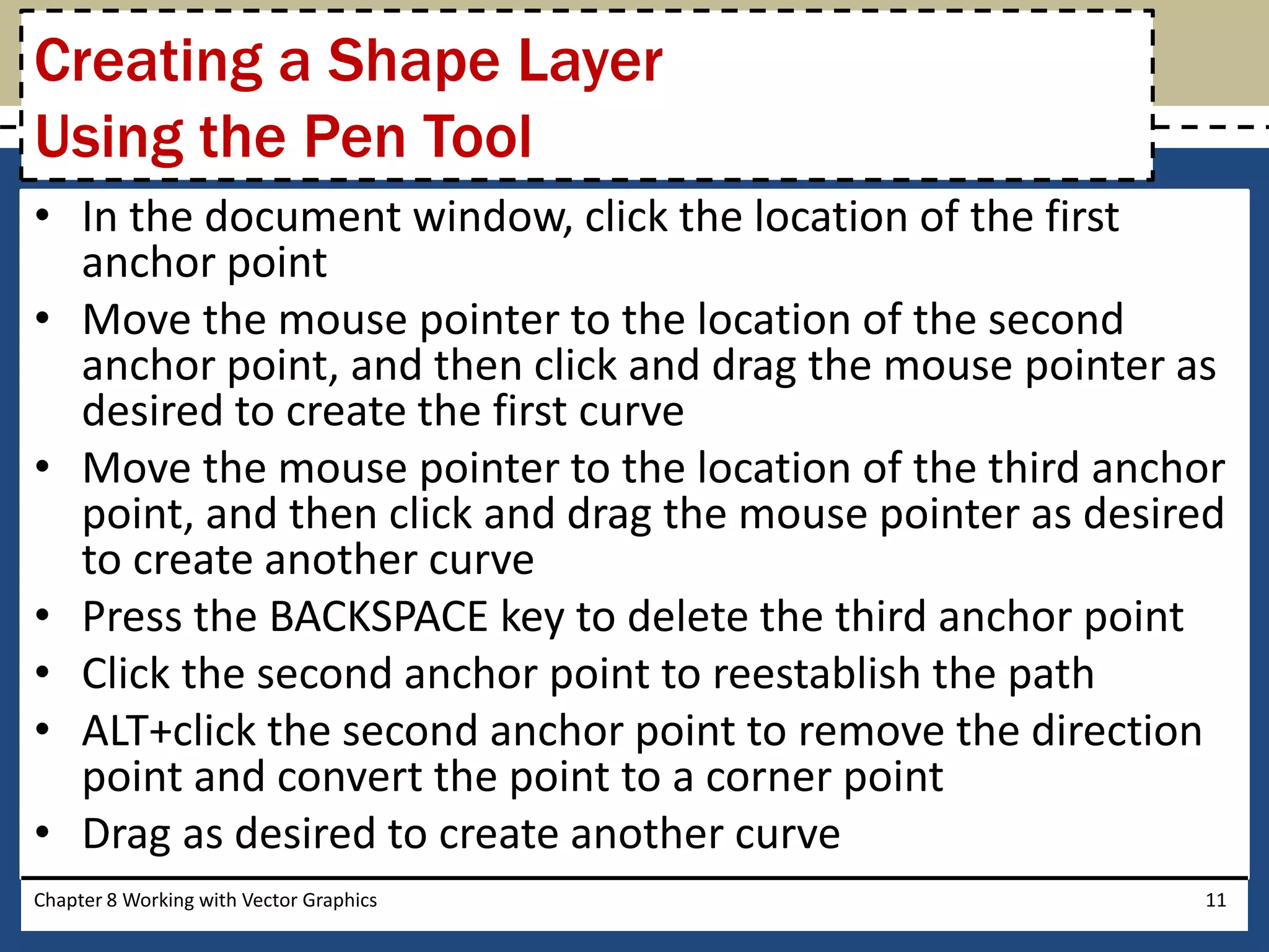 • In the document window, click the location of the first
anchor point
• Move the mouse pointer to the location of the second
anchor point, and then click and drag the mouse pointer as
desired to create the first curve
• Move the mouse pointer to the location of the third anchor
point, and then click and drag the mouse pointer as desired
to create another curve
• Press the BACKSPACE key to delete the third anchor point
• Click the second anchor point to reestablish the path
• ALT+click the second anchor point to remove the direction
point and convert the point to a corner point
• Drag as desired to create another curve
Chapter 8 Working with Vector Graphics 11
Creating a Shape Layer
Using the Pen Tool
 