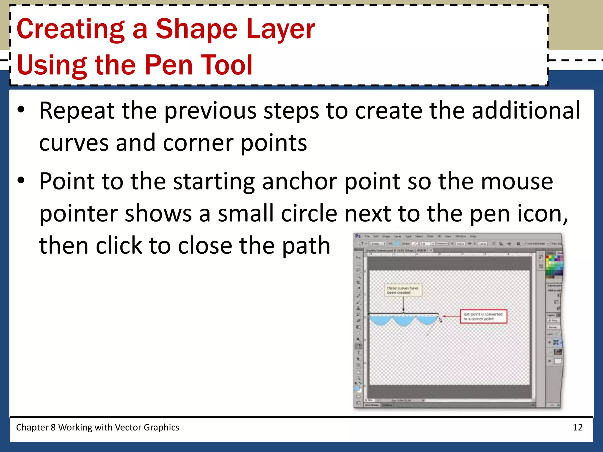 • Repeat the previous steps to create the additional
curves and corner points
• Point to the starting anchor point so the mouse
pointer shows a small circle next to the pen icon,
then click to close the path
Chapter 8 Working with Vector Graphics 12
Creating a Shape Layer
Using the Pen Tool
 
