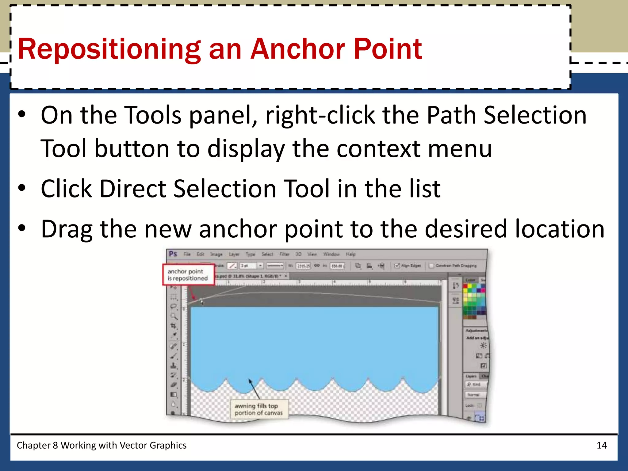 Chapter 8 Working with Vector Graphics 14
Repositioning an Anchor Point
• On the Tools panel, right-click the Path Selection
Tool button to display the context menu
• Click Direct Selection Tool in the list
• Drag the new anchor point to the desired location
 