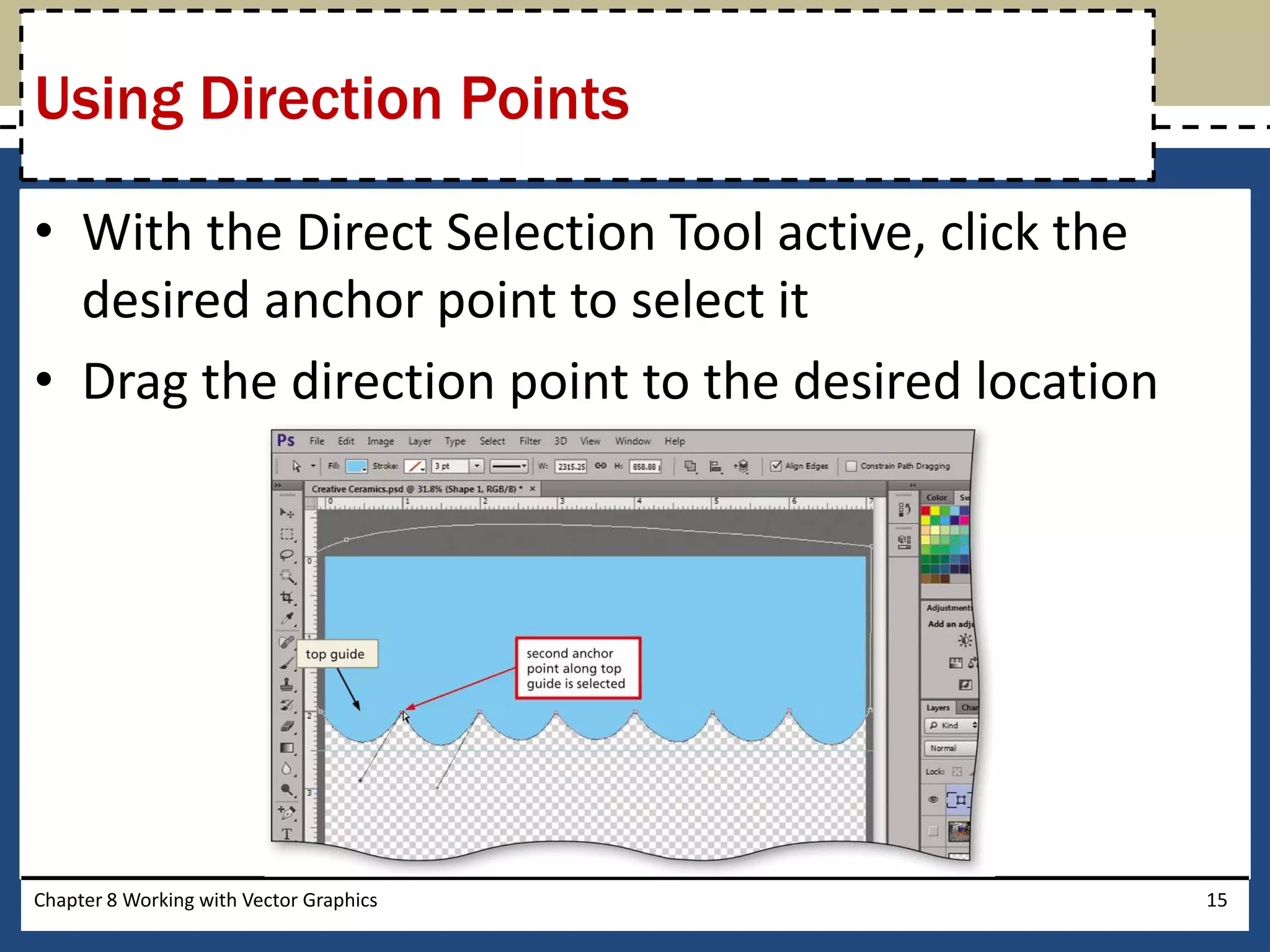 • With the Direct Selection Tool active, click the
desired anchor point to select it
• Drag the direction point to the desired location
Chapter 8 Working with Vector Graphics 15
Using Direction Points
 