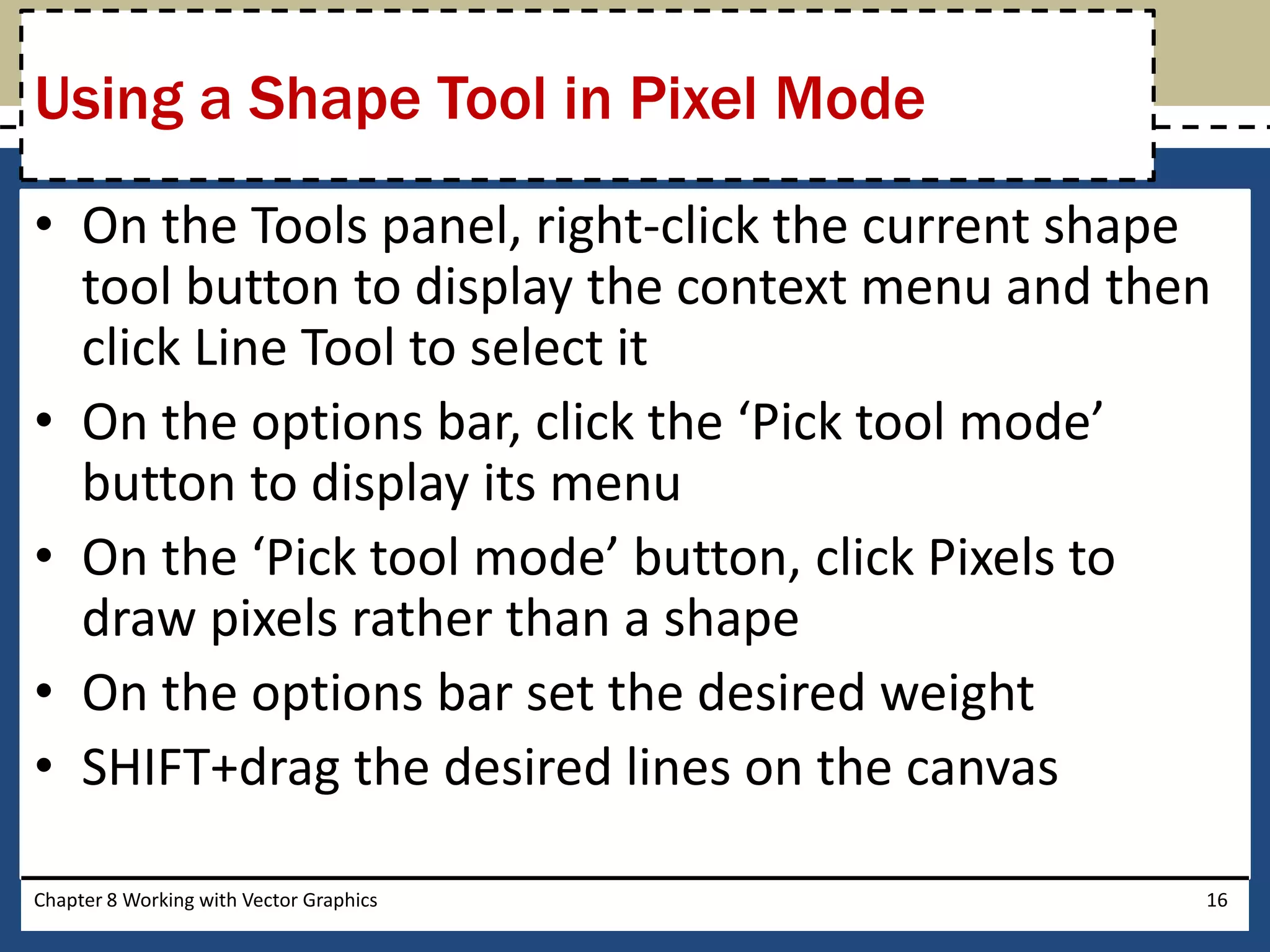 • On the Tools panel, right-click the current shape
tool button to display the context menu and then
click Line Tool to select it
• On the options bar, click the ‘Pick tool mode’
button to display its menu
• On the ‘Pick tool mode’ button, click Pixels to
draw pixels rather than a shape
• On the options bar set the desired weight
• SHIFT+drag the desired lines on the canvas
Chapter 8 Working with Vector Graphics 16
Using a Shape Tool in Pixel Mode
 