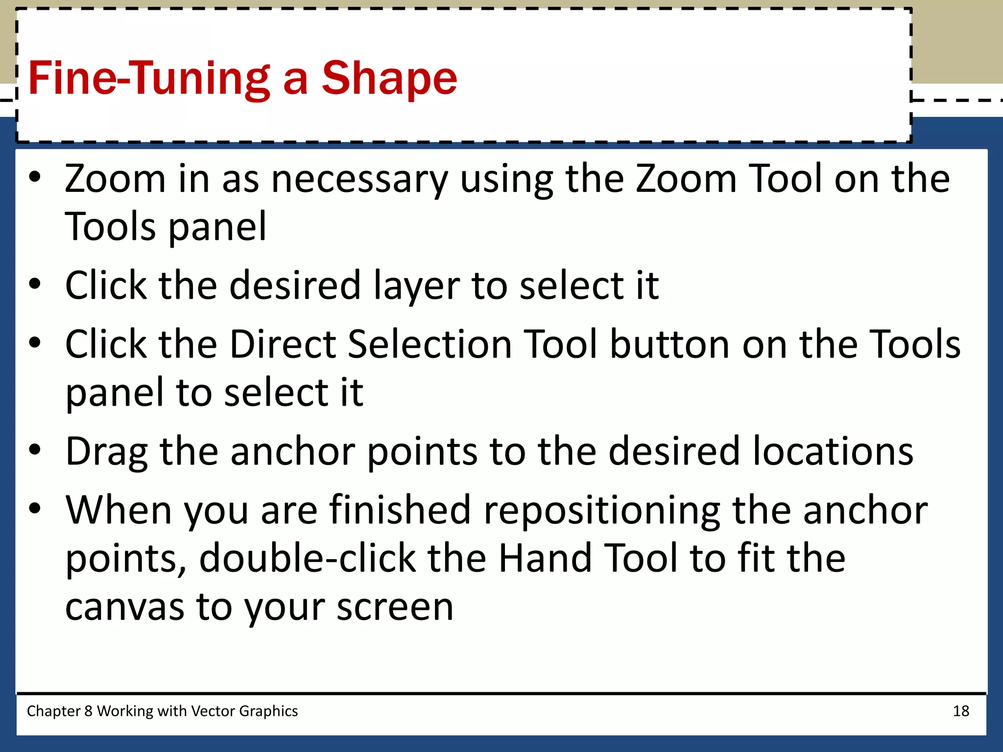 • Zoom in as necessary using the Zoom Tool on the
Tools panel
• Click the desired layer to select it
• Click the Direct Selection Tool button on the Tools
panel to select it
• Drag the anchor points to the desired locations
• When you are finished repositioning the anchor
points, double-click the Hand Tool to fit the
canvas to your screen
Chapter 8 Working with Vector Graphics 18
Fine-Tuning a Shape
 
