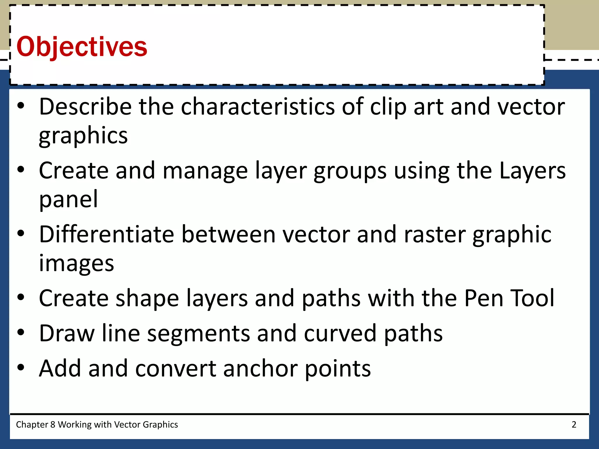 • Describe the characteristics of clip art and vector
graphics
• Create and manage layer groups using the Layers
panel
• Differentiate between vector and raster graphic
images
• Create shape layers and paths with the Pen Tool
• Draw line segments and curved paths
• Add and convert anchor points
Chapter 8 Working with Vector Graphics 2
Objectives
 