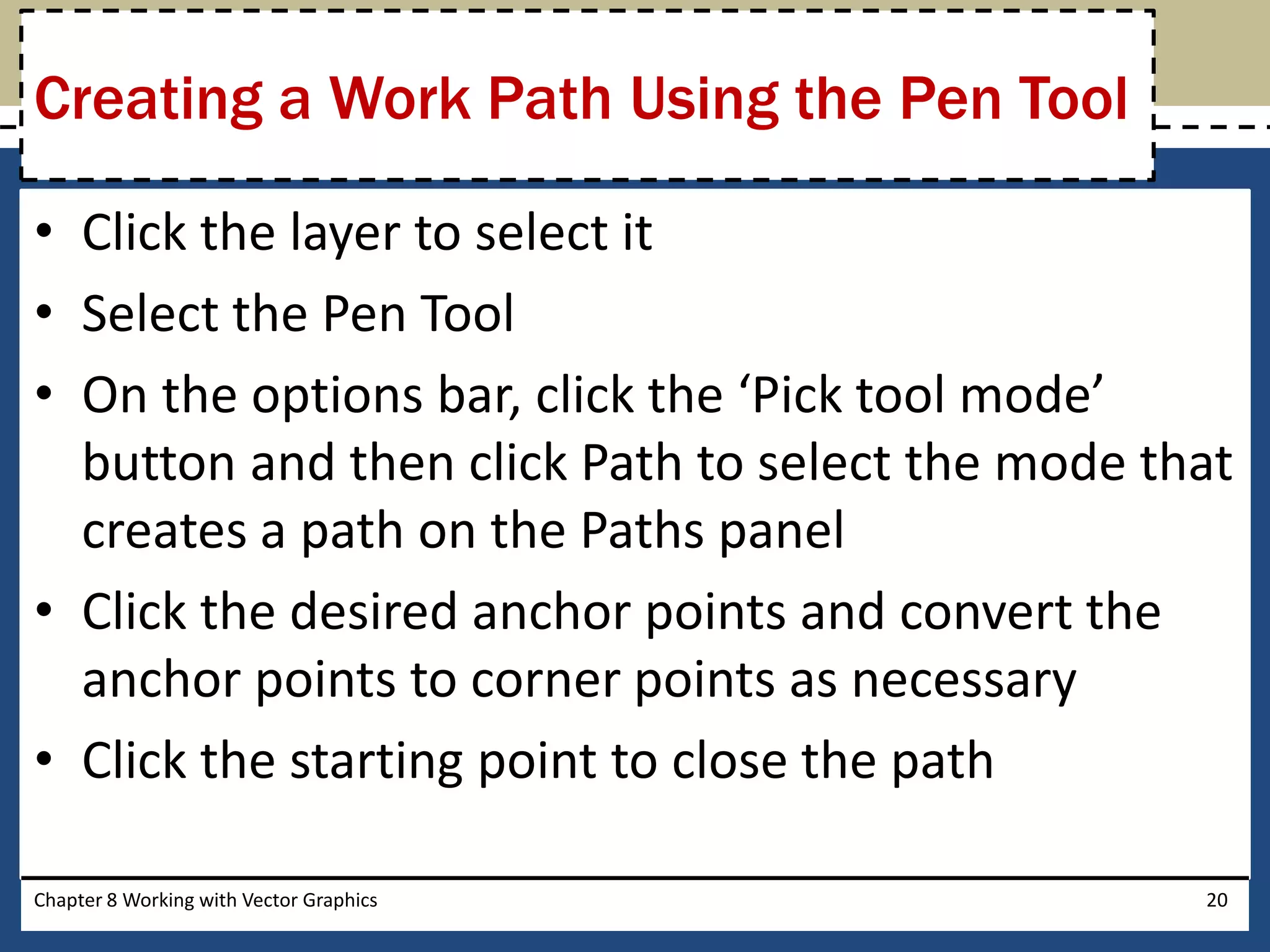 • Click the layer to select it
• Select the Pen Tool
• On the options bar, click the ‘Pick tool mode’
button and then click Path to select the mode that
creates a path on the Paths panel
• Click the desired anchor points and convert the
anchor points to corner points as necessary
• Click the starting point to close the path
Chapter 8 Working with Vector Graphics 20
Creating a Work Path Using the Pen Tool
 