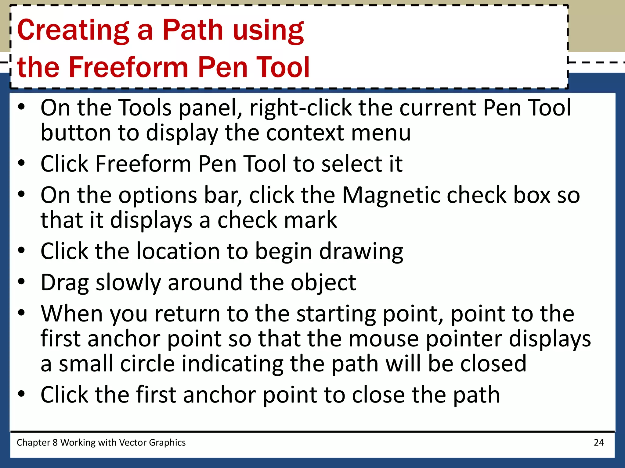 • On the Tools panel, right-click the current Pen Tool
button to display the context menu
• Click Freeform Pen Tool to select it
• On the options bar, click the Magnetic check box so
that it displays a check mark
• Click the location to begin drawing
• Drag slowly around the object
• When you return to the starting point, point to the
first anchor point so that the mouse pointer displays
a small circle indicating the path will be closed
• Click the first anchor point to close the path
Chapter 8 Working with Vector Graphics 24
Creating a Path using
the Freeform Pen Tool
 
