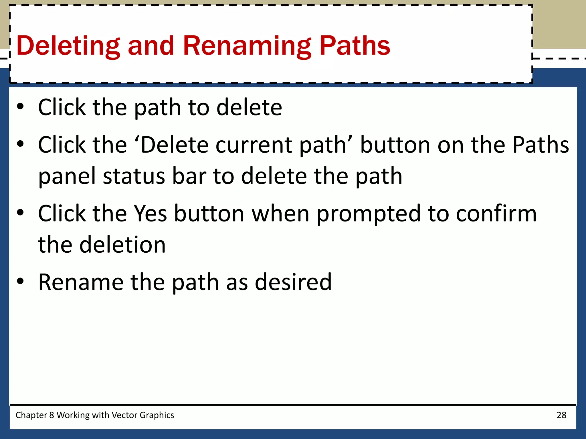 • Click the path to delete
• Click the ‘Delete current path’ button on the Paths
panel status bar to delete the path
• Click the Yes button when prompted to confirm
the deletion
• Rename the path as desired
Chapter 8 Working with Vector Graphics 28
Deleting and Renaming Paths
 