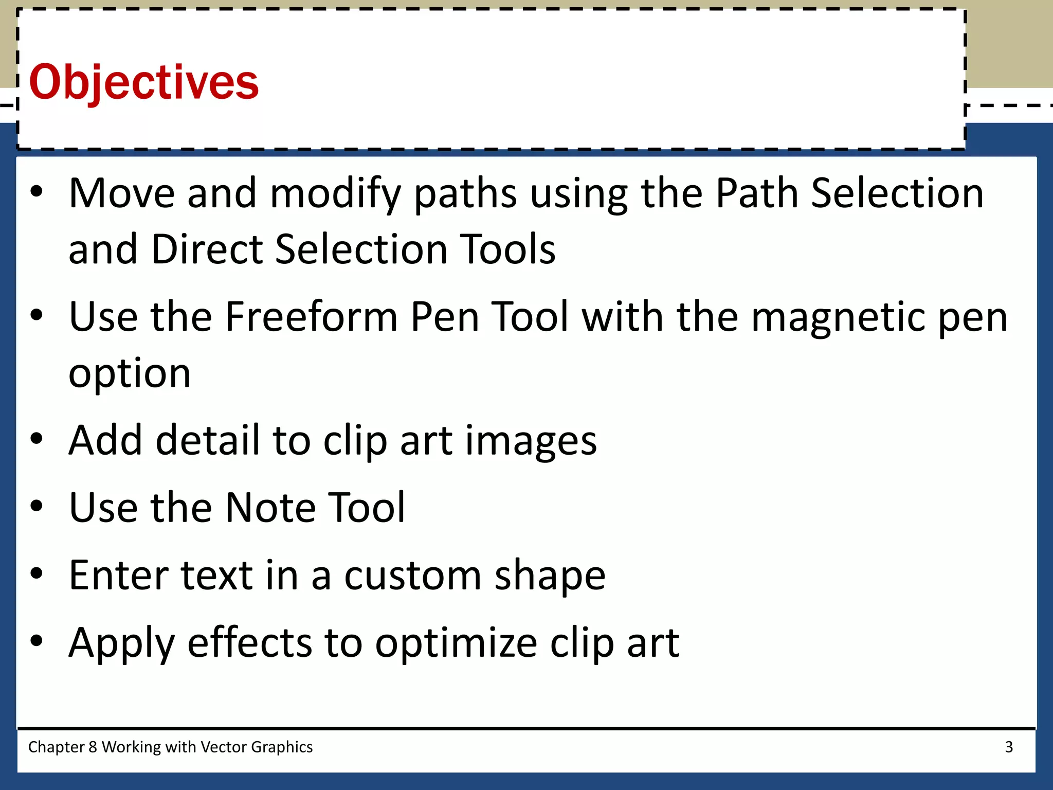 • Move and modify paths using the Path Selection
and Direct Selection Tools
• Use the Freeform Pen Tool with the magnetic pen
option
• Add detail to clip art images
• Use the Note Tool
• Enter text in a custom shape
• Apply effects to optimize clip art
Objectives
Chapter 8 Working with Vector Graphics 3
 