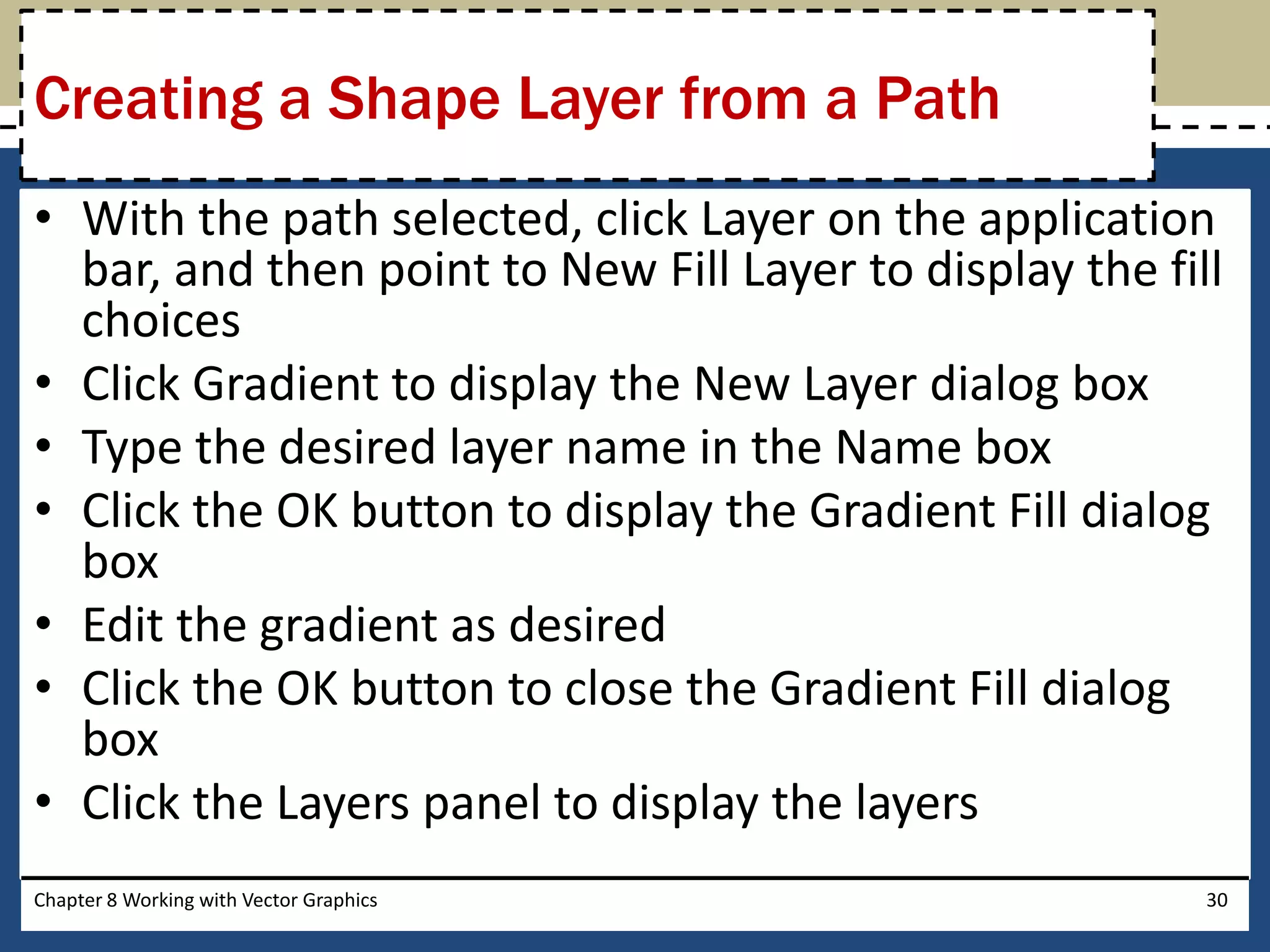 • With the path selected, click Layer on the application
bar, and then point to New Fill Layer to display the fill
choices
• Click Gradient to display the New Layer dialog box
• Type the desired layer name in the Name box
• Click the OK button to display the Gradient Fill dialog
box
• Edit the gradient as desired
• Click the OK button to close the Gradient Fill dialog
box
• Click the Layers panel to display the layers
Chapter 8 Working with Vector Graphics 30
Creating a Shape Layer from a Path
 