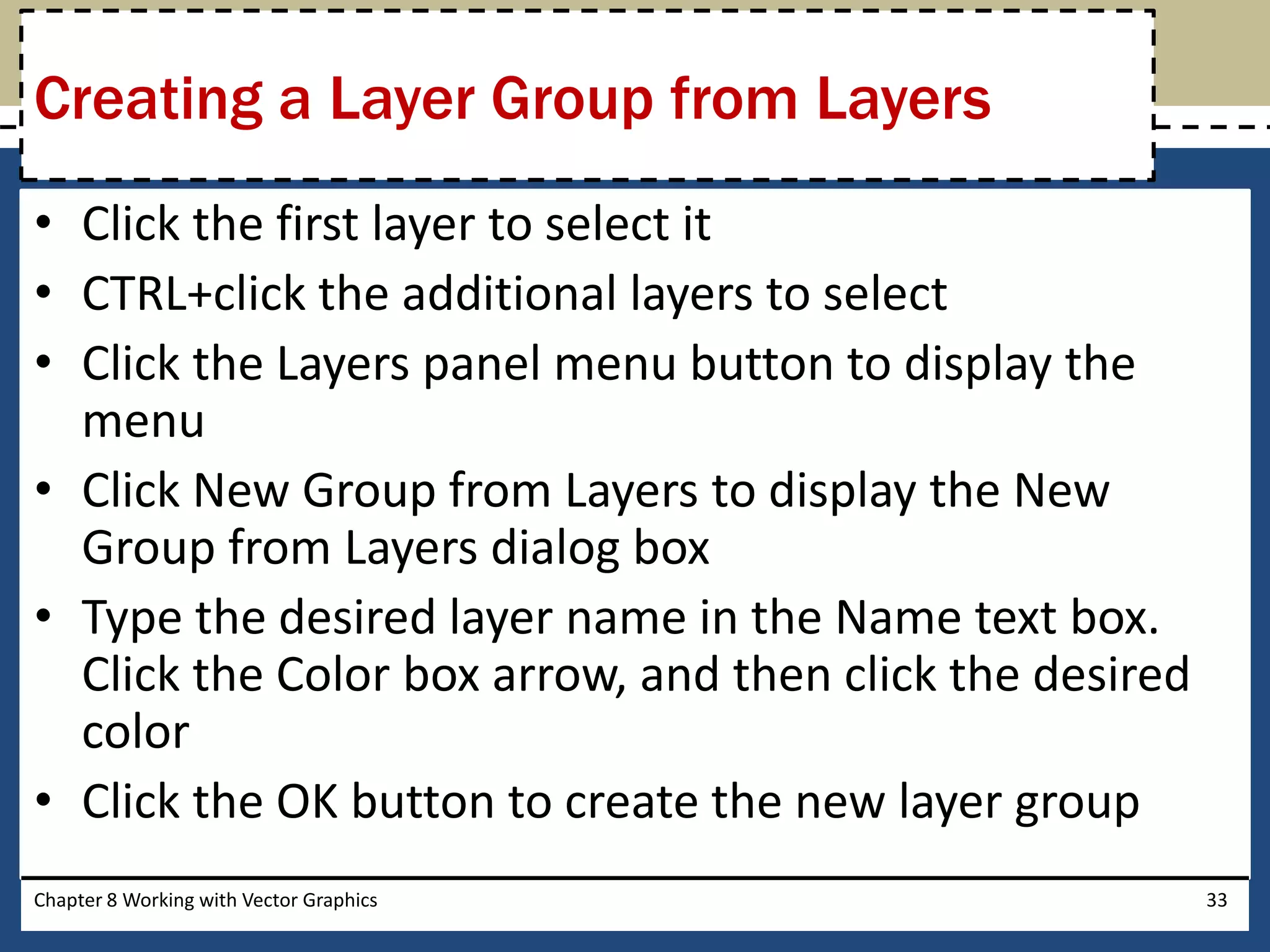 • Click the first layer to select it
• CTRL+click the additional layers to select
• Click the Layers panel menu button to display the
menu
• Click New Group from Layers to display the New
Group from Layers dialog box
• Type the desired layer name in the Name text box.
Click the Color box arrow, and then click the desired
color
• Click the OK button to create the new layer group
Chapter 8 Working with Vector Graphics 33
Creating a Layer Group from Layers
 