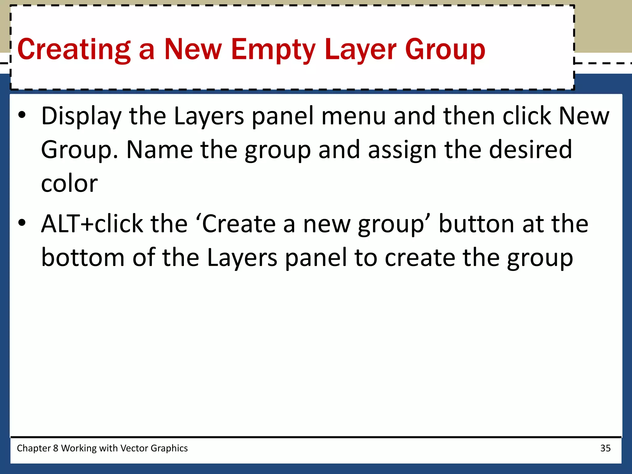 • Display the Layers panel menu and then click New
Group. Name the group and assign the desired
color
• ALT+click the ‘Create a new group’ button at the
bottom of the Layers panel to create the group
Chapter 8 Working with Vector Graphics 35
Creating a New Empty Layer Group
 