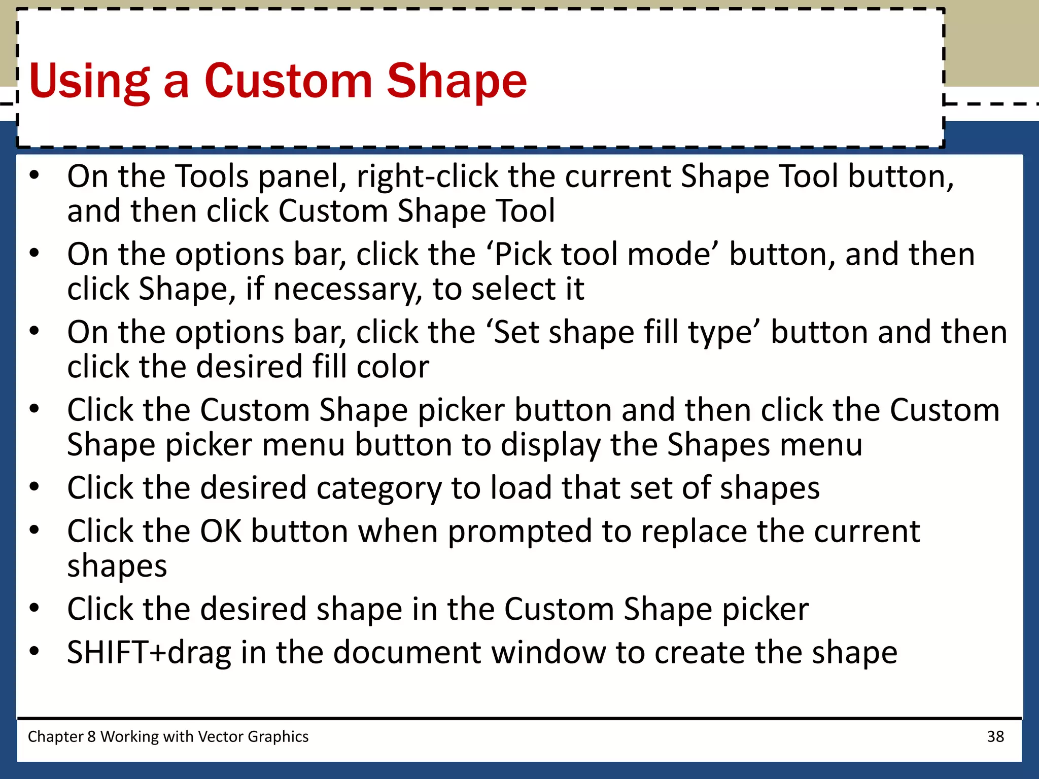 • On the Tools panel, right-click the current Shape Tool button,
and then click Custom Shape Tool
• On the options bar, click the ‘Pick tool mode’ button, and then
click Shape, if necessary, to select it
• On the options bar, click the ‘Set shape fill type’ button and then
click the desired fill color
• Click the Custom Shape picker button and then click the Custom
Shape picker menu button to display the Shapes menu
• Click the desired category to load that set of shapes
• Click the OK button when prompted to replace the current
shapes
• Click the desired shape in the Custom Shape picker
• SHIFT+drag in the document window to create the shape
Chapter 8 Working with Vector Graphics 38
Using a Custom Shape
 