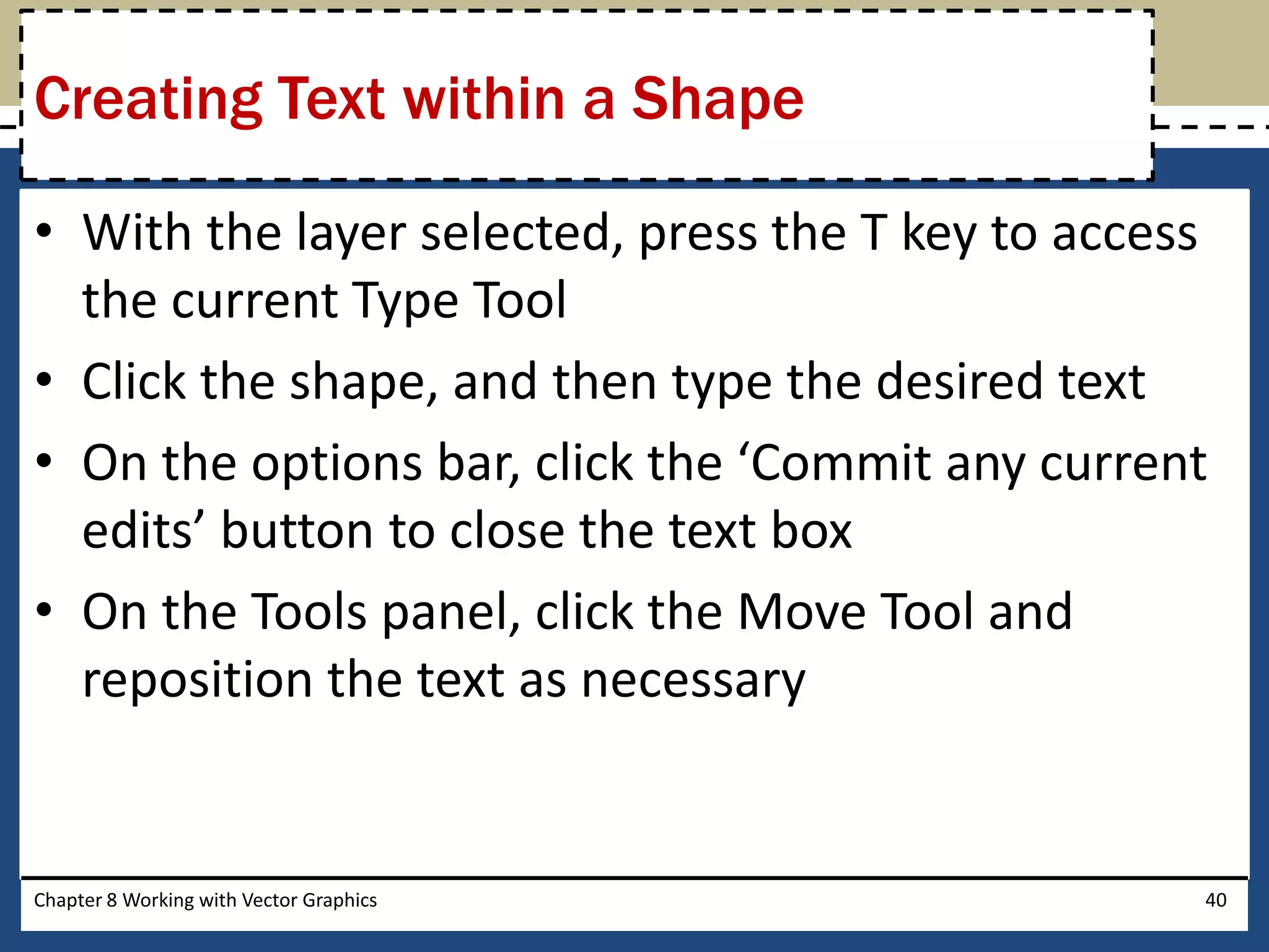 • With the layer selected, press the T key to access
the current Type Tool
• Click the shape, and then type the desired text
• On the options bar, click the ‘Commit any current
edits’ button to close the text box
• On the Tools panel, click the Move Tool and
reposition the text as necessary
Chapter 8 Working with Vector Graphics 40
Creating Text within a Shape
 
