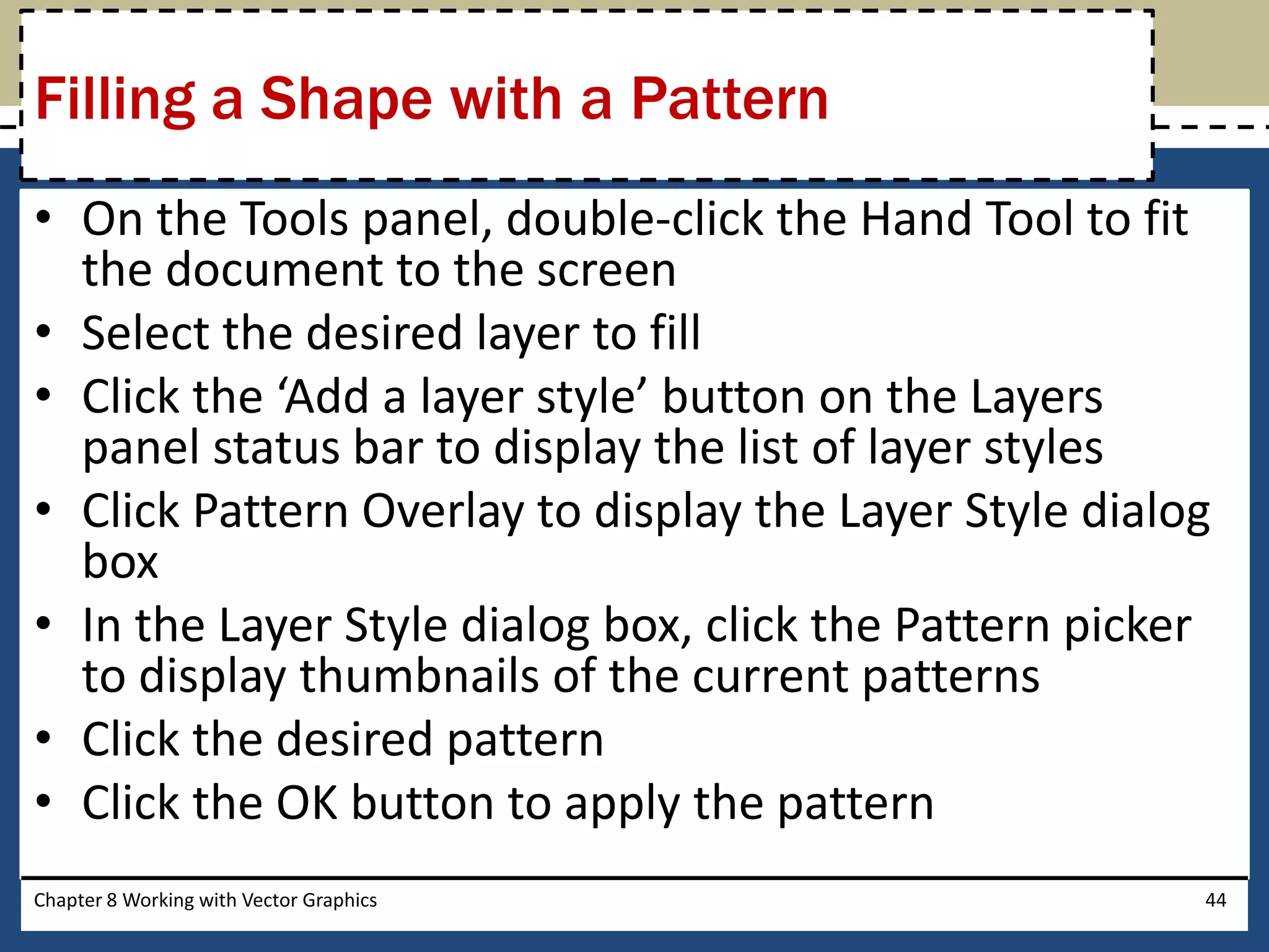 • On the Tools panel, double-click the Hand Tool to fit
the document to the screen
• Select the desired layer to fill
• Click the ‘Add a layer style’ button on the Layers
panel status bar to display the list of layer styles
• Click Pattern Overlay to display the Layer Style dialog
box
• In the Layer Style dialog box, click the Pattern picker
to display thumbnails of the current patterns
• Click the desired pattern
• Click the OK button to apply the pattern
Chapter 8 Working with Vector Graphics 44
Filling a Shape with a Pattern
 