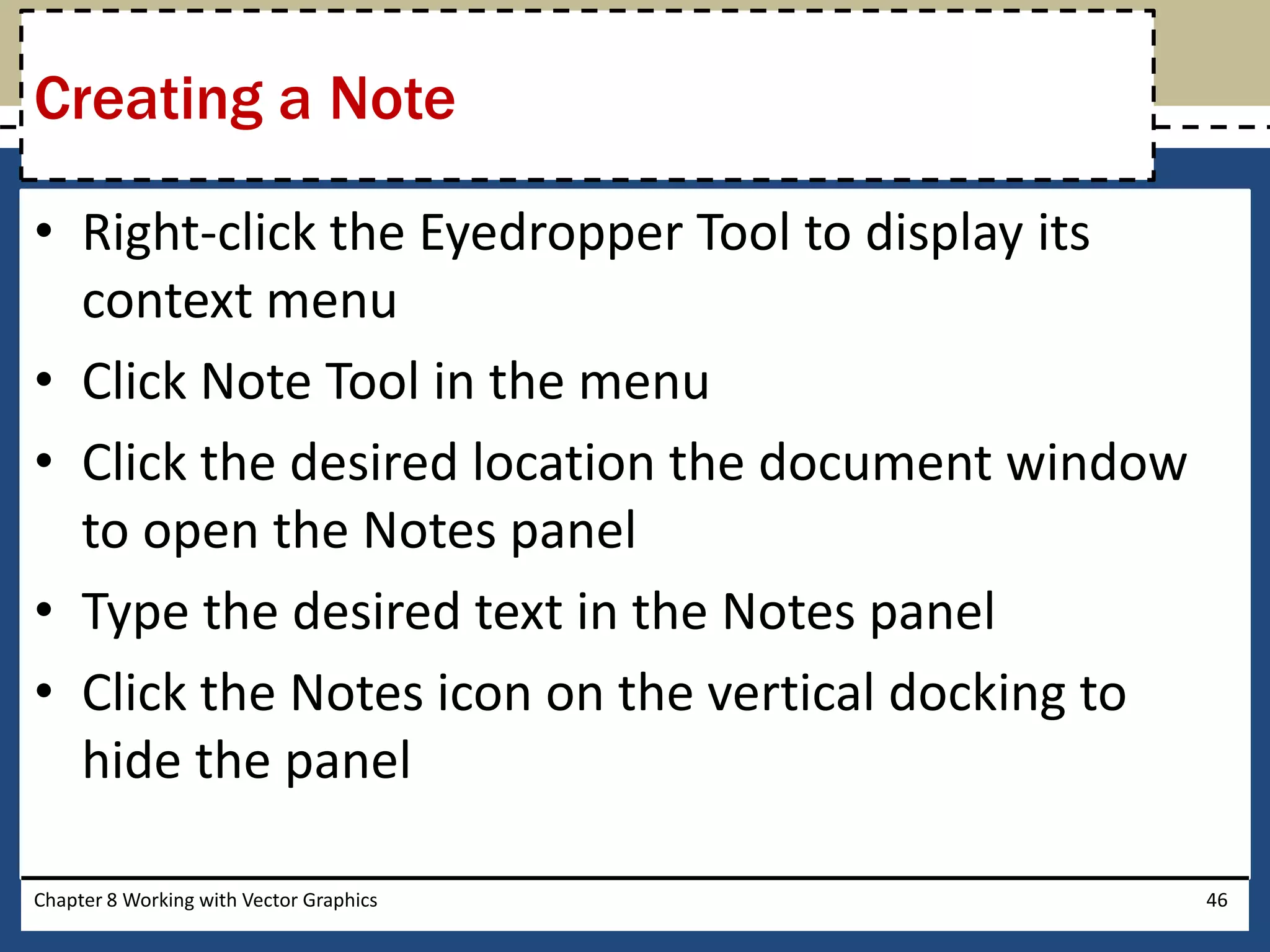 • Right-click the Eyedropper Tool to display its
context menu
• Click Note Tool in the menu
• Click the desired location the document window
to open the Notes panel
• Type the desired text in the Notes panel
• Click the Notes icon on the vertical docking to
hide the panel
Chapter 8 Working with Vector Graphics 46
Creating a Note
 