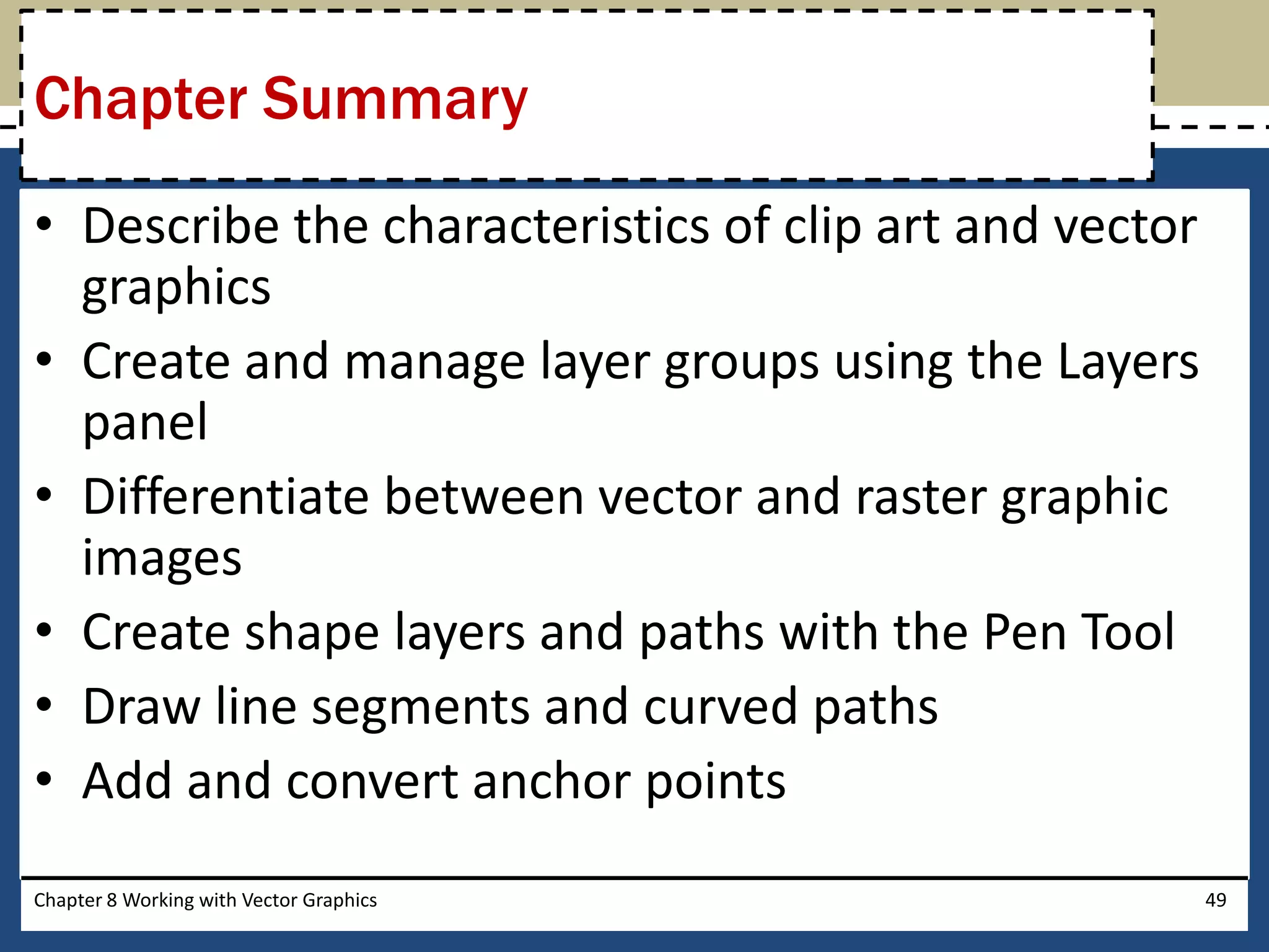 • Describe the characteristics of clip art and vector
graphics
• Create and manage layer groups using the Layers
panel
• Differentiate between vector and raster graphic
images
• Create shape layers and paths with the Pen Tool
• Draw line segments and curved paths
• Add and convert anchor points
Chapter 8 Working with Vector Graphics 49
Chapter Summary
 
