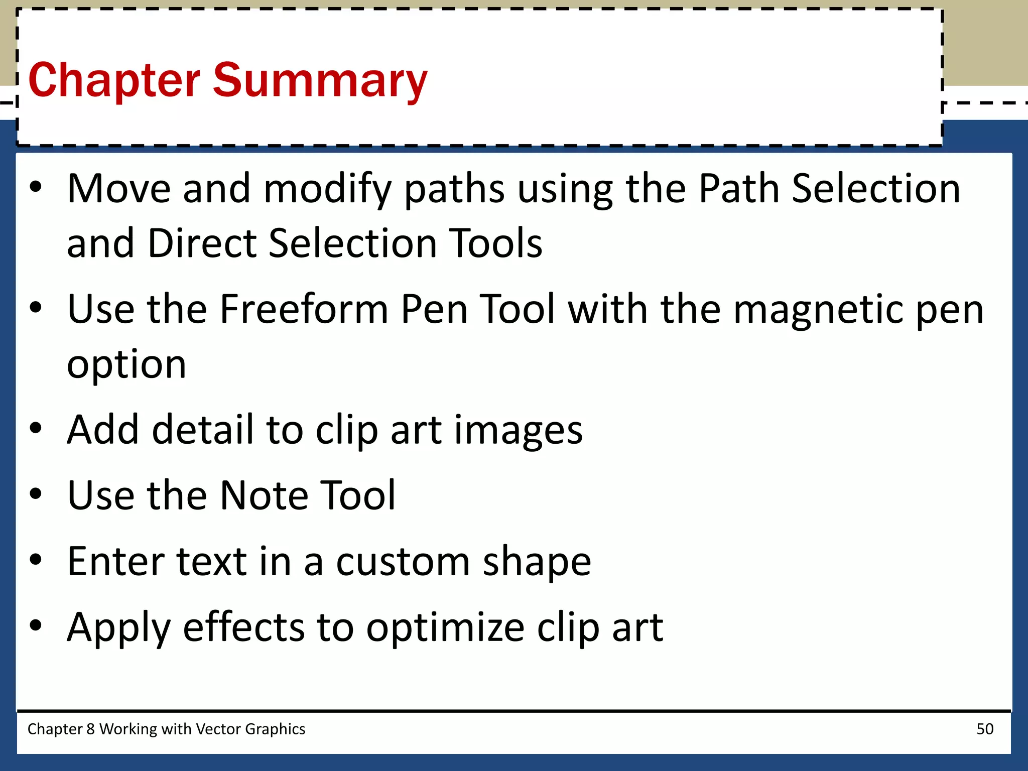 • Move and modify paths using the Path Selection
and Direct Selection Tools
• Use the Freeform Pen Tool with the magnetic pen
option
• Add detail to clip art images
• Use the Note Tool
• Enter text in a custom shape
• Apply effects to optimize clip art
Chapter Summary
Chapter 8 Working with Vector Graphics 50
 