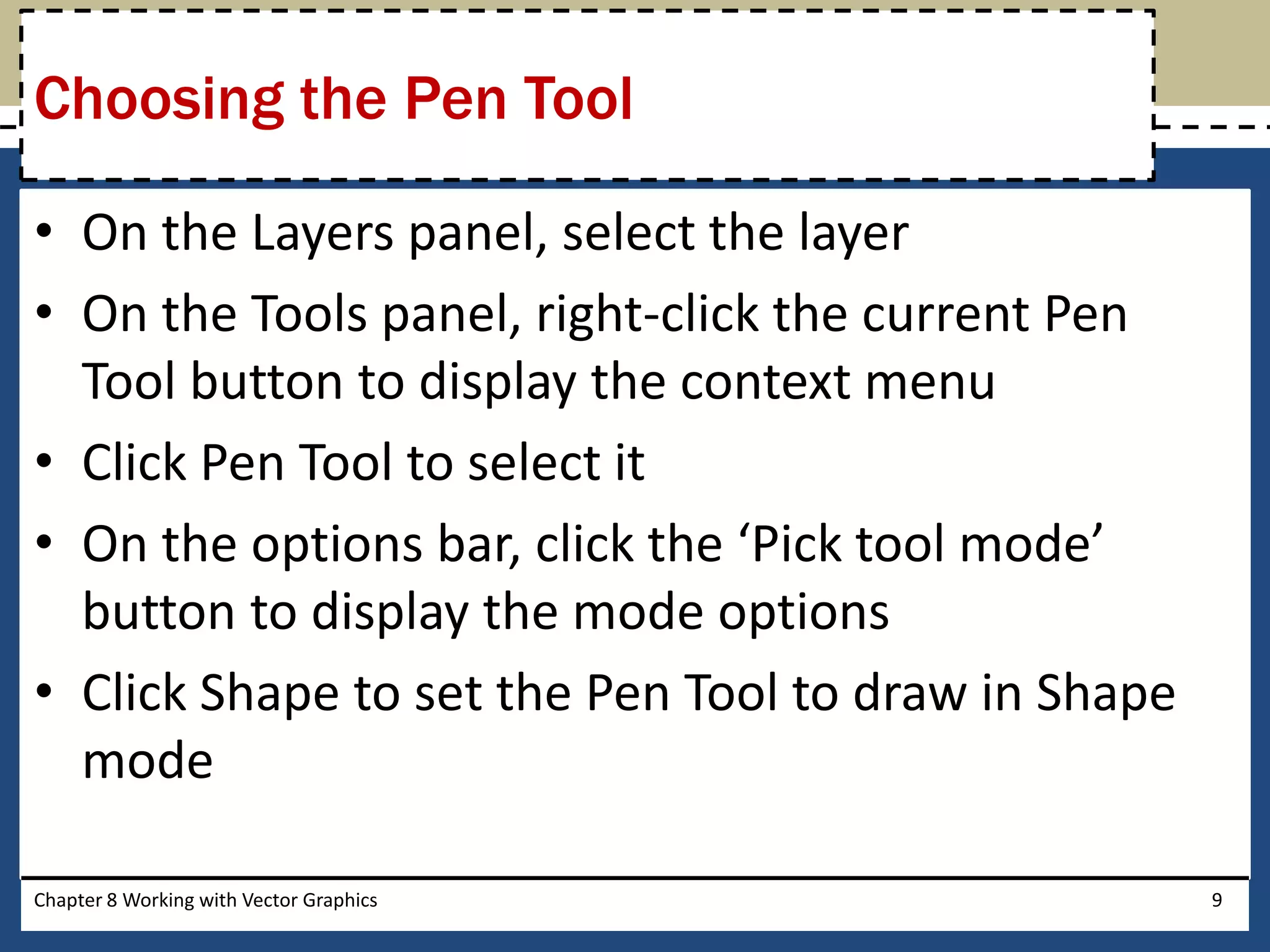 • On the Layers panel, select the layer
• On the Tools panel, right-click the current Pen
Tool button to display the context menu
• Click Pen Tool to select it
• On the options bar, click the ‘Pick tool mode’
button to display the mode options
• Click Shape to set the Pen Tool to draw in Shape
mode
Chapter 8 Working with Vector Graphics 9
Choosing the Pen Tool
 