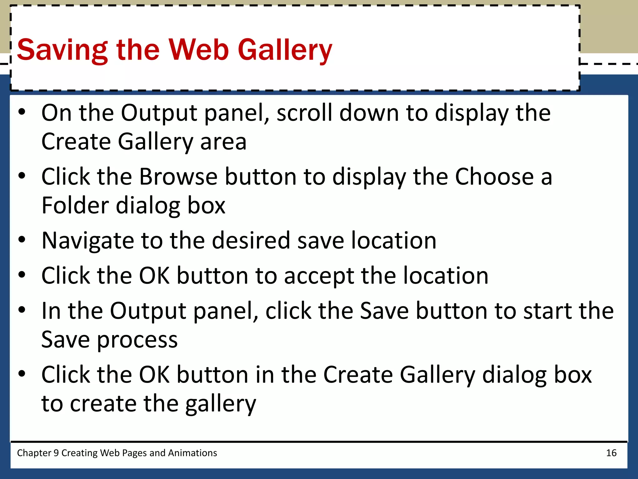 • On the Output panel, scroll down to display the
Create Gallery area
• Click the Browse button to display the Choose a
Folder dialog box
• Navigate to the desired save location
• Click the OK button to accept the location
• In the Output panel, click the Save button to start the
Save process
• Click the OK button in the Create Gallery dialog box
to create the gallery
Chapter 9 Creating Web Pages and Animations 16
Saving the Web Gallery
 