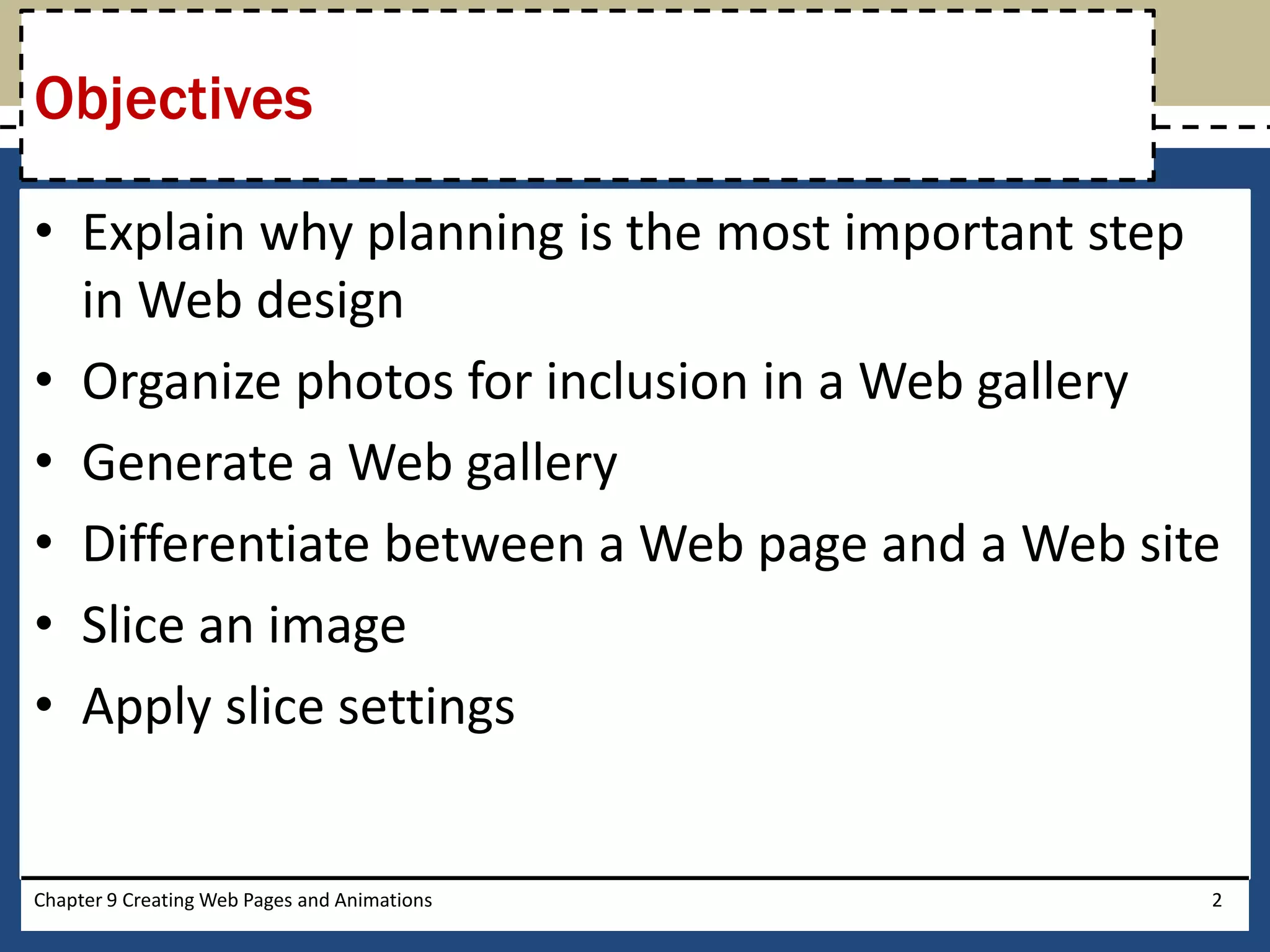 • Explain why planning is the most important step
in Web design
• Organize photos for inclusion in a Web gallery
• Generate a Web gallery
• Differentiate between a Web page and a Web site
• Slice an image
• Apply slice settings
Chapter 9 Creating Web Pages and Animations 2
Objectives
 