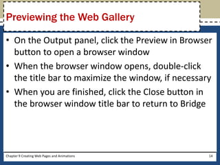 • On the Output panel, click the Preview in Browser
button to open a browser window
• When the browser window opens, double-click
the title bar to maximize the window, if necessary
• When you are finished, click the Close button in
the browser window title bar to return to Bridge
Chapter 9 Creating Web Pages and Animations 14
Previewing the Web Gallery
 