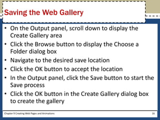 • On the Output panel, scroll down to display the
Create Gallery area
• Click the Browse button to display the Choose a
Folder dialog box
• Navigate to the desired save location
• Click the OK button to accept the location
• In the Output panel, click the Save button to start the
Save process
• Click the OK button in the Create Gallery dialog box
to create the gallery
Chapter 9 Creating Web Pages and Animations 16
Saving the Web Gallery
 