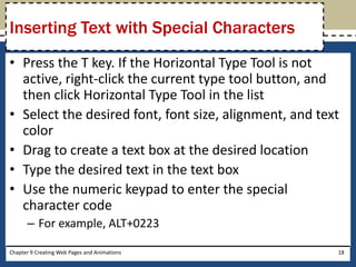 • Press the T key. If the Horizontal Type Tool is not
active, right-click the current type tool button, and
then click Horizontal Type Tool in the list
• Select the desired font, font size, alignment, and text
color
• Drag to create a text box at the desired location
• Type the desired text in the text box
• Use the numeric keypad to enter the special
character code
– For example, ALT+0223
Chapter 9 Creating Web Pages and Animations 18
Inserting Text with Special Characters
 