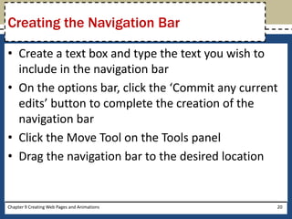 • Create a text box and type the text you wish to
include in the navigation bar
• On the options bar, click the ‘Commit any current
edits’ button to complete the creation of the
navigation bar
• Click the Move Tool on the Tools panel
• Drag the navigation bar to the desired location
Chapter 9 Creating Web Pages and Animations 20
Creating the Navigation Bar
 