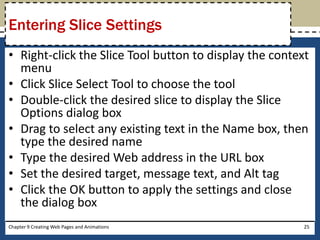 • Right-click the Slice Tool button to display the context
menu
• Click Slice Select Tool to choose the tool
• Double-click the desired slice to display the Slice
Options dialog box
• Drag to select any existing text in the Name box, then
type the desired name
• Type the desired Web address in the URL box
• Set the desired target, message text, and Alt tag
• Click the OK button to apply the settings and close
the dialog box
Chapter 9 Creating Web Pages and Animations 25
Entering Slice Settings
 