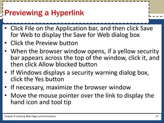 • Click File on the Application bar, and then click Save
for Web to display the Save for Web dialog box
• Click the Preview button
• When the browser window opens, if a yellow security
bar appears across the top of the window, click it, and
then click Allow blocked button
• If Windows displays a security warning dialog box,
click the Yes button
• If necessary, maximize the browser window
• Move the mouse pointer over the link to display the
hand icon and tool tip
Chapter 9 Creating Web Pages and Animations 27
Previewing a Hyperlink
 