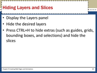 • Display the Layers panel
• Hide the desired layers
• Press CTRL+H to hide extras (such as guides, grids,
bounding boxes, and selections) and hide the
slices
Chapter 9 Creating Web Pages and Animations 29
Hiding Layers and Slices
 