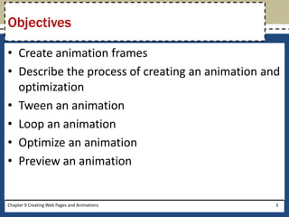 • Create animation frames
• Describe the process of creating an animation and
optimization
• Tween an animation
• Loop an animation
• Optimize an animation
• Preview an animation
Objectives
Chapter 9 Creating Web Pages and Animations 3
 