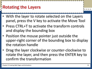 • With the layer to rotate selected on the Layers
panel, press the V key to activate the Move Tool
• Press CTRL+T to activate the transform controls
and display the bounding box
• Position the mouse pointer just outside the
upper-right corner of the bounding box to display
the rotation handle
• Drag the layer clockwise or counter-clockwise to
rotate the layer, and then press the ENTER key to
confirm the transformation
Chapter 9 Creating Web Pages and Animations 31
Rotating the Layers
 