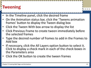 • In the Timeline panel, click the desired frame
• On the Animation status bar, click the ‘Tweens animation
frames’ button to display the Tween dialog box
• Click the Tween With box arrow to display the list
• Click Previous Frame to create tween immediately before
the selected frames
• Type the desired number of frames to add in the Frames to
Add box
• If necessary, click the All Layers option button to select it.
Click to display a check mark in each of the check boxes in
the Parameters area
• Click the OK button to create the tween frames
Chapter 9 Creating Web Pages and Animations 41
Tweening
 