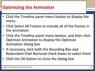 • Click the Timeline panel menu button to display the
menu
• Click Select All Frames to include all of the frames in
the animation
• Click the Timeline panel menu button, and then click
Optimize Animation to display the Optimize
Animation dialog box
• If necessary, click both the Bounding Box and
Redundant Pixel Removal check boxes to select them
• Click the OK button to close the dialog box
Chapter 9 Creating Web Pages and Animations 44
Optimizing the Animation
 