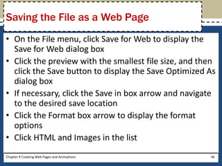 • On the File menu, click Save for Web to display the
Save for Web dialog box
• Click the preview with the smallest file size, and then
click the Save button to display the Save Optimized As
dialog box
• If necessary, click the Save in box arrow and navigate
to the desired save location
• Click the Format box arrow to display the format
options
• Click HTML and Images in the list
Chapter 9 Creating Web Pages and Animations 46
Saving the File as a Web Page
 