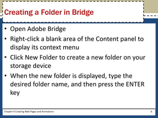 • Open Adobe Bridge
• Right-click a blank area of the Content panel to
display its context menu
• Click New Folder to create a new folder on your
storage device
• When the new folder is displayed, type the
desired folder name, and then press the ENTER
key
Chapter 9 Creating Web Pages and Animations 6
Creating a Folder in Bridge
 