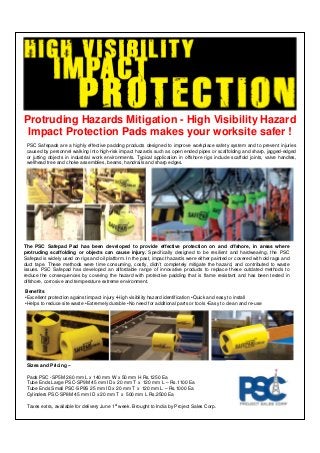 Protruding Hazards Mitigation - High Visibility Hazard
Impact Protection Pads makes your worksite safer !
PSC Safepads are a highly effective padding products designed to improve workplace safety system and to prevent injuries
caused by personnel walking into high-risk impact hazards such as open ended pipes or scaffolding and sharp, jagged-edged
or jutting objects in industrial work environments. Typical application in offshore rigs include scaffold joints, valve handles,
wellhead tree and choke assemblies, beams, handrails and sharp edges.
The PSC Safepad Pad has been developed to provide effective protection on and offshore, in areas where
protruding scaffolding or objects can cause injury. Specifically designed to be resilient and hardwearing, the PSC
Safepad is widely used on rigs and oil platform. In the past, impact hazards were either painted or covered with old rags and
duct tape. These methods were time consuming, costly, didn’t completely mitigate the hazard, and contributed to waste
issues. PSC Safepad has developed an affordable range of innovative products to replace these outdated methods to
reduce the consequences by covering the hazard with protective padding that is flame resistant and has been tested in
offshore, corrosive and temperature extreme environment.
Benefits
•Excellent protection against impact injury •High visibility hazard identification •Quick and easy to install
•Helps to reduce site waste •Extremely durable •No need for additional parts or tools •Easy to clean and re-use
Sizes and Pricing –
Pads PSC -SP5M 260 mm L x 140 mm W x 50 mm H Rs.1250 Ea
Tube Ends Large PSC-SP9M 45 mm ID x 20 mm T x 120 mm L – Rs.1100 Ea
Tube Ends Small PSC-SP9S 25 mm ID x 20 mm T x 120 mm L – Rs.1000 Ea
Cylinders PSC-SP8M 45 mm ID x 20 mm T x 500 mm L Rs.2500 Ea
Taxes extra, available for delivery June 1st week. Brought to India by Project Sales Corp.
 
