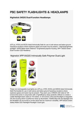 PSC Safety Flashlights & Headlamps Nightstick 5452G Dual-Function Headlamps cETLus, ATEX and IECEx listed Intrinsically Safe for use in both above and below ground hazardous locations where explosive gases and dusts may be present. • High/lowbrightness spotlight • 80/92 Meter beam distance • Engineered polymer housing. XPP- 5452G Green Dual Function LED Headlamp Nighstick XPP-5422G Intrinsically Safe Polymer Dual-Light These non-rechargeable dual-lights are cETLus, ATEX, IECEx and MSHA listed Intrinsically Safe Permissible for use in both above and below ground hazardous locations where explosive gases and dusts may be present. They each use a CREE® LED rated at 120 lumens that works in conjunction with a highefficiency deep parabolic reflector to create a usable flashlight beam rated at 170 meters. A 120 lumens unfocused floodlight is integrated into the housing which is perfect for close-up illumination. Additionally both the flashlight and the floodlight can be turned on at the same time for maximum versatility. XPP-5422G Green Safety Rated LED Flashlight-Floodlight- Dual-Light.  
