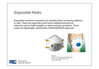 Disposable Masks
Disposable dust/mist respirators are valuable when mixing dry additives 
or salts. These are especially useful when adding finely ground 
materials such as CaBr2 powder or when misting is prevalent. These 
masks are lightweight, comfortable, NIOSH/MSHA/IS approved. 
Pricing
3M 8710 Rs.55 Each, 8210 Rs.60 Each
Venus Valve Mask Rs.50 Each
VAT 14.5% extra
 
