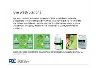 Eye Wash Stations
.
Eye wash fountains and drench showers should be installed near and easily 
accessible to each area of high activity. These areas include but are not limited to 
the rig floor, the shaker pits and the mud pits. Portable and permanent units are 
available and emergency stations should be available in vicinity for immediate 
assistance. 
Eyesaline wall station with 2x32oz, Eyesaline wall station with 1x16oz, Universal mounting with magnetic backing for
eyewash bottle, Eyewash Station with Water Additive. These are all available with project sales corp and pricing can be sent
immediate upon request.
 