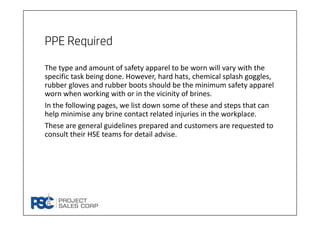 PPE Required
The type and amount of safety apparel to be worn will vary with the 
specific task being done. However, hard hats, chemical splash goggles, 
rubber gloves and rubber boots should be the minimum safety apparel 
worn when working with or in the vicinity of brines.
In the following pages, we list down some of these and steps that can 
help minimise any brine contact related injuries in the workplace.
These are general guidelines prepared and customers are requested to 
consult their HSE teams for detail advise. 
 