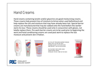 Hand Creams
Hand creams containing lanolin and/or glycerine are good moisturizing creams. 
These creams help prevent loss of moisture to brines when used beforehand and 
help replace the oils and moisture that may have already been lost. Special barrier 
creams are manufactured that may be rubbed onto the hand before the worker 
starts his tour. These creams should be used only in conjunction with gloves, not 
totally replace them. Pre‐work barrier creams are to be used prior to beginning the 
work and hand conditioning creams are used post work to replace the lost 
moisture and prevent skin irritation.
On the left pre-work barrier creams
North 222 4 oz rs.750 Each
Invisible glove 5 oz Rs.750 Each
Deb protect 150 ml rs.750 each
On the right post work hand
conditioning cream
Stokolan 100 ml tube Rs.750 each
 