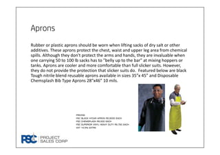 Aprons
Rubber or plastic aprons should be worn when lifting sacks of dry salt or other 
additives. These aprons protect the chest, waist and upper leg area from chemical 
spills. Although they don't protect the arms and hands, they are invaluable when 
one carrying 50 to 100 lb sacks has to "belly up to the bar" at mixing hoppers or 
tanks. Aprons are cooler and more comfortable than full slicker suits. However, 
they do not provide the protection that slicker suits do.  Featured below are black 
Tough nitrile blend reusable aprons available in sizes 35”x 45” and Disposable 
Chemsplash Bib Type Aprons 28”x46” 10 mils.
Pricing
PSC black hycar apron rs.3000 each
Psc chemsplash rs.500 each
Psc superior vinyl heavy duty rs.750 each
Vat 14.5% extra
 
