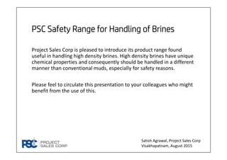 PSC Safety Range for Handling of Brines
Project Sales Corp is pleased to introduce its product range found 
useful in handling high density brines. High density brines have unique 
chemical properties and consequently should be handled in a different 
manner than conventional muds, especially for safety reasons.
Please feel to circulate this presentation to your colleagues who might 
benefit from the use of this.
Satish Agrawal, Project Sales Corp
Visakhapatnam, August 2015
 