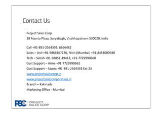Contact Us
Project Sales Corp
28 Founta Plaza, Suryabagh, Visakhapatnam 530020, India
Call +91‐891‐2564393; 6666482
Sales – Anil +91‐9866467276, Nitin (Mumbai) +91‐8454000948
Tech – Satish +91‐98851‐49412, +91‐7729990660
Cust Support – Anne +91‐7729990662
Cust Support – Sapna +91‐891‐2564393 Ext 23
www.projectsalescorp.in
www.projectsalescorporation.in
Branch – Kakinada
Marketing Office ‐ Mumbai
 