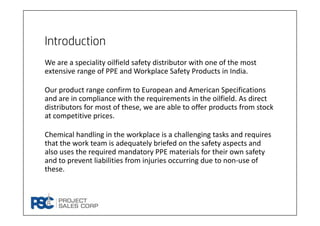 Introduction
We are a speciality oilfield safety distributor with one of the most 
extensive range of PPE and Workplace Safety Products in India. 
Our product range confirm to European and American Specifications 
and are in compliance with the requirements in the oilfield. As direct 
distributors for most of these, we are able to offer products from stock 
at competitive prices. 
Chemical handling in the workplace is a challenging tasks and requires 
that the work team is adequately briefed on the safety aspects and 
also uses the required mandatory PPE materials for their own safety 
and to prevent liabilities from injuries occurring due to non‐use of 
these.
 